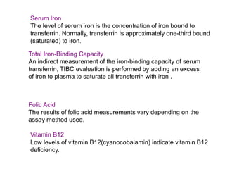 Serum Iron
The level of serum iron is the concentration of iron bound to
transferrin. Normally, transferrin is approximately one-third bound
(saturated) to iron.
Total Iron-Binding Capacity
An indirect measurement of the iron-binding capacity of serum
transferrin, TIBC evaluation is performed by adding an excess
of iron to plasma to saturate all transferrin with iron .
Folic Acid
The results of folic acid measurements vary depending on the
assay method used.
Vitamin B12
Low levels of vitamin B12(cyanocobalamin) indicate vitamin B12
deficiency.
 