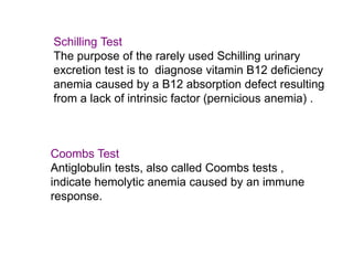 Coombs Test
Antiglobulin tests, also called Coombs tests ,
indicate hemolytic anemia caused by an immune
response.
Schilling Test
The purpose of the rarely used Schilling urinary
excretion test is to diagnose vitamin B12 deficiency
anemia caused by a B12 absorption defect resulting
from a lack of intrinsic factor (pernicious anemia) .
 