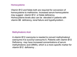 Homocysteine
Vitamin B12 and folate both are required for conversion of
homocysteine to methionine. Increased serum homocysteine
may suggest vitamin B12 or folate deficiency.
Homocysteine levels also can be elevated in patients with
vitamin B6 deficiency, renal failure and hypothyroidism .
Methylmalonic Acid
A vitamin B12 coenzyme is needed to convert methylmalonyl
coenzyme A to succinyl coenzyme A. Patients with vitamin B12
Deficiency may have increased concentrations of serum
methylmalonic acid (MMA), which is a more specific marker for
vitamin B12 deficiency .
 