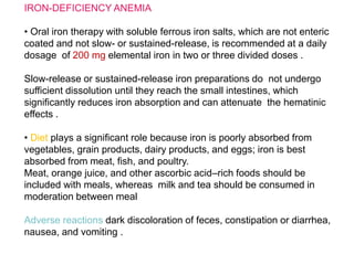 IRON-DEFICIENCY ANEMIA
• Oral iron therapy with soluble ferrous iron salts, which are not enteric
coated and not slow- or sustained-release, is recommended at a daily
dosage of 200 mg elemental iron in two or three divided doses .
Slow-release or sustained-release iron preparations do not undergo
sufficient dissolution until they reach the small intestines, which
significantly reduces iron absorption and can attenuate the hematinic
effects .
• Diet plays a significant role because iron is poorly absorbed from
vegetables, grain products, dairy products, and eggs; iron is best
absorbed from meat, fish, and poultry.
Meat, orange juice, and other ascorbic acid–rich foods should be
included with meals, whereas milk and tea should be consumed in
moderation between meal
Adverse reactions dark discoloration of feces, constipation or diarrhea,
nausea, and vomiting .
 