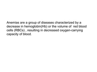 Anemias are a group of diseases characterized by a
decrease in hemoglobin(Hb) or the volume of red blood
cells (RBCs) , resulting in decreased oxygen-carrying
capacity of blood.
 