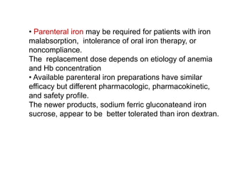 • Parenteral iron may be required for patients with iron
malabsorption, intolerance of oral iron therapy, or
noncompliance.
The replacement dose depends on etiology of anemia
and Hb concentration
• Available parenteral iron preparations have similar
efficacy but different pharmacologic, pharmacokinetic,
and safety profile.
The newer products, sodium ferric gluconateand iron
sucrose, appear to be better tolerated than iron dextran.
 
