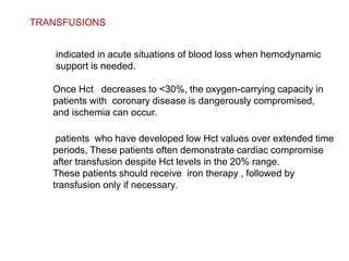 TRANSFUSIONS
indicated in acute situations of blood loss when hemodynamic
support is needed.
Once Hct decreases to <30%, the oxygen-carrying capacity in
patients with coronary disease is dangerously compromised,
and ischemia can occur.
patients who have developed low Hct values over extended time
periods, These patients often demonstrate cardiac compromise
after transfusion despite Hct levels in the 20% range.
These patients should receive iron therapy , followed by
transfusion only if necessary.
 