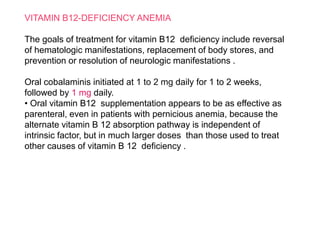 VITAMIN B12-DEFICIENCY ANEMIA
The goals of treatment for vitamin B12 deficiency include reversal
of hematologic manifestations, replacement of body stores, and
prevention or resolution of neurologic manifestations .
Oral cobalaminis initiated at 1 to 2 mg daily for 1 to 2 weeks,
followed by 1 mg daily.
• Oral vitamin B12 supplementation appears to be as effective as
parenteral, even in patients with pernicious anemia, because the
alternate vitamin B 12 absorption pathway is independent of
intrinsic factor, but in much larger doses than those used to treat
other causes of vitamin B 12 deficiency .
 