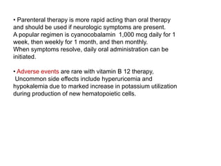 • Parenteral therapy is more rapid acting than oral therapy
and should be used if neurologic symptoms are present.
A popular regimen is cyanocobalamin 1,000 mcg daily for 1
week, then weekly for 1 month, and then monthly.
When symptoms resolve, daily oral administration can be
initiated.
• Adverse events are rare with vitamin B 12 therapy,
Uncommon side effects include hyperuricemia and
hypokalemia due to marked increase in potassium utilization
during production of new hematopoietic cells.
 