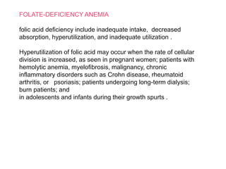 FOLATE-DEFICIENCY ANEMIA
folic acid deficiency include inadequate intake, decreased
absorption, hyperutilization, and inadequate utilization .
Hyperutilization of folic acid may occur when the rate of cellular
division is increased, as seen in pregnant women; patients with
hemolytic anemia, myelofibrosis, malignancy, chronic
inflammatory disorders such as Crohn disease, rheumatoid
arthritis, or psoriasis; patients undergoing long-term dialysis;
burn patients; and
in adolescents and infants during their growth spurts .
 