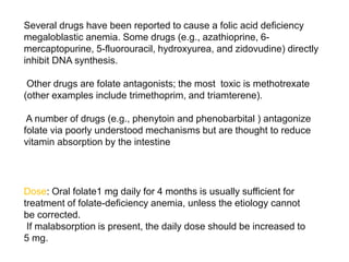 Dose: Oral folate1 mg daily for 4 months is usually sufficient for
treatment of folate-deficiency anemia, unless the etiology cannot
be corrected.
If malabsorption is present, the daily dose should be increased to
5 mg.
Several drugs have been reported to cause a folic acid deficiency
megaloblastic anemia. Some drugs (e.g., azathioprine, 6-
mercaptopurine, 5-fluorouracil, hydroxyurea, and zidovudine) directly
inhibit DNA synthesis.
Other drugs are folate antagonists; the most toxic is methotrexate
(other examples include trimethoprim, and triamterene).
A number of drugs (e.g., phenytoin and phenobarbital ) antagonize
folate via poorly understood mechanisms but are thought to reduce
vitamin absorption by the intestine
 