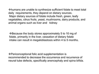 humans are unable to synthesize sufficient folate to meet total
daily requirements, they depend on dietary sources.
Major dietary sources of folate include fresh, green, leafy
vegetables, citrus fruits, yeast, mushrooms, dairy products, and
animal organs such as liver and kidney
Because the body stores approximately 5 to 10 mg of
folate, primarily in the liver, cessation of dietary folate
intake can result in megaloblastosis within 4 to 5 months.
Periconceptional folic acid supplementation is
recommended to decrease the occurrence and recurrence of
neural tube defects, specifically anencephaly and spina bifida.
 