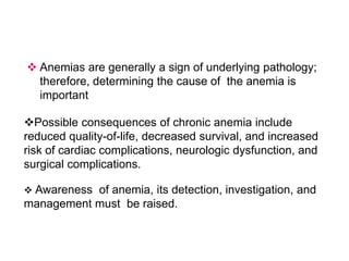  Anemias are generally a sign of underlying pathology;
therefore, determining the cause of the anemia is
important
Possible consequences of chronic anemia include
reduced quality-of-life, decreased survival, and increased
risk of cardiac complications, neurologic dysfunction, and
surgical complications.
 Awareness of anemia, its detection, investigation, and
management must be raised.
 