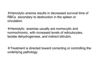 Hemolytic anemia results in decreased survival time of
RBCs secondary to destruction in the spleen or
circulation.
Hemolytic anemias usually are normocytic and
normochromic, with increased levels of reticulocytes,
lactate dehydrogenase, and indirect bilirubin.
Treatment is directed toward correcting or controlling the
underlying pathology.
 
