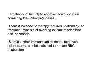 • Treatment of hemolytic anemia should focus on
correcting the underlying cause.
There is no specific therapy for G6PD deficiency, so
treatment consists of avoiding oxidant medications
and chemicals.
Steroids, other immunosuppressants, and even
splenectomy can be indicated to reduce RBC
destruction.
 