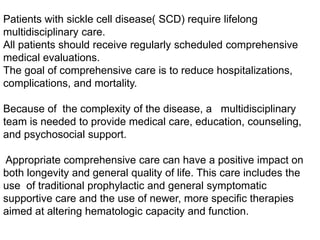 Patients with sickle cell disease( SCD) require lifelong
multidisciplinary care.
All patients should receive regularly scheduled comprehensive
medical evaluations.
The goal of comprehensive care is to reduce hospitalizations,
complications, and mortality.
Because of the complexity of the disease, a multidisciplinary
team is needed to provide medical care, education, counseling,
and psychosocial support.
Appropriate comprehensive care can have a positive impact on
both longevity and general quality of life. This care includes the
use of traditional prophylactic and general symptomatic
supportive care and the use of newer, more specific therapies
aimed at altering hematologic capacity and function.
 