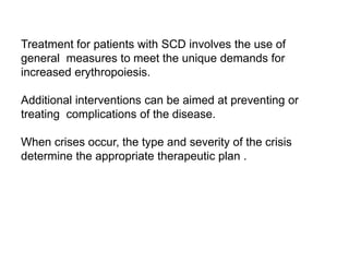 Treatment for patients with SCD involves the use of
general measures to meet the unique demands for
increased erythropoiesis.
Additional interventions can be aimed at preventing or
treating complications of the disease.
When crises occur, the type and severity of the crisis
determine the appropriate therapeutic plan .
 