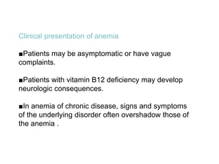 Clinical presentation of anemia
■Patients may be asymptomatic or have vague
complaints.
■Patients with vitamin B12 deficiency may develop
neurologic consequences.
■In anemia of chronic disease, signs and symptoms
of the underlying disorder often overshadow those of
the anemia .
 