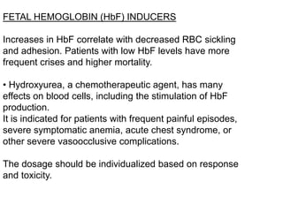 FETAL HEMOGLOBIN (HbF) INDUCERS
Increases in HbF correlate with decreased RBC sickling
and adhesion. Patients with low HbF levels have more
frequent crises and higher mortality.
• Hydroxyurea, a chemotherapeutic agent, has many
effects on blood cells, including the stimulation of HbF
production.
It is indicated for patients with frequent painful episodes,
severe symptomatic anemia, acute chest syndrome, or
other severe vasoocclusive complications.
The dosage should be individualized based on response
and toxicity.
 