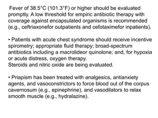 Fever of 38.5°C (101.3°F) or higher should be evaluated
promptly. A low threshold for empiric antibiotic therapy with
coverage against encapsulated organisms is recommended
(e.g., ceftriaxonefor outpatients and cefotaximefor inpatients).
• Patients with acute chest syndrome should receive incentive
spirometry; appropriate fluid therapy; broad-spectrum
antibiotics including a macrolideor quinolone; and, for hypoxia
or acute distress, oxygen therapy.
Steroids and nitric oxide are being evaluated.
• Priapism has been treated with analgesics, antianxiety
agents, and vasoconstrictors to force blood out of the corpus
cavernosum (e.g., epinephrine), and vasodilators to relax
smooth muscle (e.g., hydralazine).
 