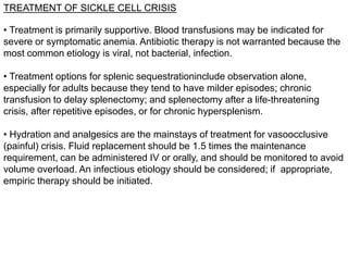 TREATMENT OF SICKLE CELL CRISIS
• Treatment is primarily supportive. Blood transfusions may be indicated for
severe or symptomatic anemia. Antibiotic therapy is not warranted because the
most common etiology is viral, not bacterial, infection.
• Treatment options for splenic sequestrationinclude observation alone,
especially for adults because they tend to have milder episodes; chronic
transfusion to delay splenectomy; and splenectomy after a life-threatening
crisis, after repetitive episodes, or for chronic hypersplenism.
• Hydration and analgesics are the mainstays of treatment for vasoocclusive
(painful) crisis. Fluid replacement should be 1.5 times the maintenance
requirement, can be administered IV or orally, and should be monitored to avoid
volume overload. An infectious etiology should be considered; if appropriate,
empiric therapy should be initiated.
 