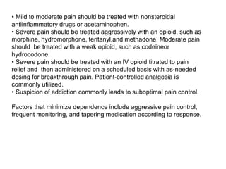• Mild to moderate pain should be treated with nonsteroidal
antiinflammatory drugs or acetaminophen.
• Severe pain should be treated aggressively with an opioid, such as
morphine, hydromorphone, fentanyl,and methadone. Moderate pain
should be treated with a weak opioid, such as codeineor
hydrocodone.
• Severe pain should be treated with an IV opioid titrated to pain
relief and then administered on a scheduled basis with as-needed
dosing for breakthrough pain. Patient-controlled analgesia is
commonly utilized.
• Suspicion of addiction commonly leads to suboptimal pain control.
Factors that minimize dependence include aggressive pain control,
frequent monitoring, and tapering medication according to response.
 