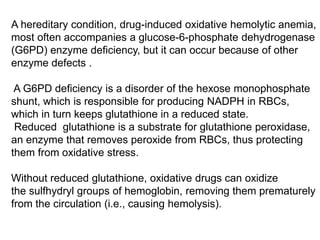 A hereditary condition, drug-induced oxidative hemolytic anemia,
most often accompanies a glucose-6-phosphate dehydrogenase
(G6PD) enzyme deficiency, but it can occur because of other
enzyme defects .
A G6PD deficiency is a disorder of the hexose monophosphate
shunt, which is responsible for producing NADPH in RBCs,
which in turn keeps glutathione in a reduced state.
Reduced glutathione is a substrate for glutathione peroxidase,
an enzyme that removes peroxide from RBCs, thus protecting
them from oxidative stress.
Without reduced glutathione, oxidative drugs can oxidize
the sulfhydryl groups of hemoglobin, removing them prematurely
from the circulation (i.e., causing hemolysis).
 