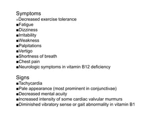 Symptoms
■Decreased exercise tolerance
■Fatigue
■Dizziness
■Irritability
■Weakness
■Palpitations
■Vertigo
■Shortness of breath
■Chest pain
■Neurologic symptoms in vitamin B12 deficiency
Signs
■Tachycardia
■Pale appearance (most prominent in conjunctivae)
■Decreased mental acuity
■Increased intensity of some cardiac valvular murmurs
■Diminished vibratory sense or gait abnormality in vitamin B1
 