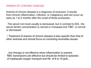 ANEMIA OF CHRONIC DISEASE
Anemia of chronic disease is a diagnosis of exclusion, It results
from chronic inflammation, infection, or malignancy and can occur as
early as 1 to 2 months after the onset of these processes.
The serum iron level usually is decreased, but in contrast to IDA , the
serum ferritin concentration is normal or increased and TIBC is normal
or decreased.
• Treatment of anemia of chronic disease is less specific than that of
other anemias and should focus on correcting reversible causes
. Iron therapy is not effective when inflammation is present.
RBC transfusions are effective but should be limited to episodes
of inadequate oxygen transport and Hb of 8 to 10 g/dL .
 