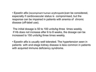 • Epoetin alfa (recompinant human erythropoitin)can be considered,
especially if cardiovascular status is compromised, but the
response can be impaired in patients with anemia of chronic
disease (off-label use).
The initial dosage is 50 to 100 units/kg three times weekly.
If Hb does not increase after 6 to 8 weeks, the dosage can be
increased to 150 units/kg three times weekly.
• Epoetin alfa is usually well tolerated. The hypertension seen in
patients with end-stage kidney disease is less common in patients
with acquired immune deficiency syndrome.
 