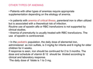 OTHER TYPES OF ANEMIAS
• Patients with other types of anemias require appropriate
supplementation depending on the etiology of anemia.
• In patients with anemia of critical illness, parenteral iron is often utilized
but is associated with a theoretical risk of infection.
Routine use of epoetin alfa or RBC transfusions is not supported by
clinical studies.
• Anemia of prematurity is usually treated with RBC transfusions. The
use of epoetin is controversial.
• In the pediatric population, the daily dose of elemental iron,
administered as iron sulfate, is 3 mg/kg for infants and 6 mg/kg for older
children for 4 weeks.
If response is seen, iron should be continued for 2 to 3 months. The
dose and schedule of vitamin B 12 should be titrated according to
clinical and laboratory response.
The daily dose of folate is 1 to 3 mg.
 