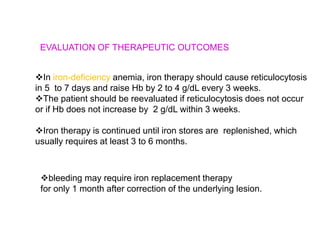 EVALUATION OF THERAPEUTIC OUTCOMES
In iron-deficiency anemia, iron therapy should cause reticulocytosis
in 5 to 7 days and raise Hb by 2 to 4 g/dL every 3 weeks.
The patient should be reevaluated if reticulocytosis does not occur
or if Hb does not increase by 2 g/dL within 3 weeks.
Iron therapy is continued until iron stores are replenished, which
usually requires at least 3 to 6 months.
bleeding may require iron replacement therapy
for only 1 month after correction of the underlying lesion.
 