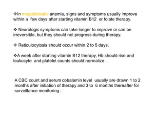 In megaloblastic anemia, signs and symptoms usually improve
within a few days after starting vitamin B12 or folate therapy.
 Neurologic symptoms can take longer to improve or can be
irreversible, but they should not progress during therapy.
 Reticulocytosis should occur within 2 to 5 days.
A week after starting vitamin B12 therapy, Hb should rise and
leukocyte and platelet counts should normalize .
A CBC count and serum cobalamin level usually are drawn 1 to 2
months after initiation of therapy and 3 to 6 months thereafter for
surveillance monitoring .
 