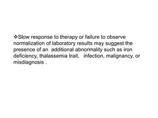 Slow response to therapy or failure to observe
normalization of laboratory results may suggest the
presence of an additional abnormality such as iron
deficiency, thalassemia trait, infection, malignancy, or
misdiagnosis .
 