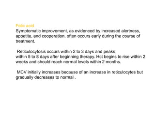 Folic acid
Symptomatic improvement, as evidenced by increased alertness,
appetite, and cooperation, often occurs early during the course of
treatment.
Reticulocytosis occurs within 2 to 3 days and peaks
within 5 to 8 days after beginning therapy. Hct begins to rise within 2
weeks and should reach normal levels within 2 months.
MCV initially increases because of an increase in reticulocytes but
gradually decreases to normal .
 