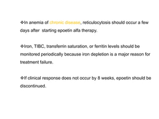 In anemia of chronic disease, reticulocytosis should occur a few
days after starting epoetin alfa therapy.
Iron, TIBC, transferrin saturation, or ferritin levels should be
monitored periodically because iron depletion is a major reason for
treatment failure.
If clinical response does not occur by 8 weeks, epoetin should be
discontinued.
 