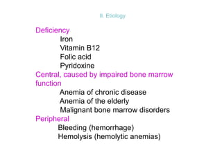 II. Etiology
Deficiency
Iron
Vitamin B12
Folic acid
Pyridoxine
Central, caused by impaired bone marrow
function
Anemia of chronic disease
Anemia of the elderly
Malignant bone marrow disorders
Peripheral
Bleeding (hemorrhage)
Hemolysis (hemolytic anemias)
 