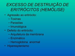 EXCESSO DE DESTRUIÇÃO DE
ERITRÓCITOS (HEMÓLISE)
• Agressão ao eritrócito:
– Toxinas
– Parasitas
– Imunológica
• Defeito do eritrócito:
– Arquitetura da membrana
– Enzimático
– Hemoglobina anormal
• Hiperesplenismo
 