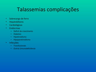 Talassemias complicações
• Sobrecarga de ferro
• Hepatobiliares
• Cardiológicas
• Endócrinas
– Deficit de crescimento
– Diabetes
– Hipotiroidismo
– Hipoparatiroidismo
• Infecções
– Transfusionais
– Outras (imunodeficiência
 
