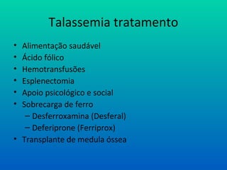 Talassemia tratamento
• Alimentação saudável
• Ácido fólico
• Hemotransfusões
• Esplenectomia
• Apoio psicológico e social
• Sobrecarga de ferro
– Desferroxamina (Desferal)
– Deferiprone (Ferriprox)
• Transplante de medula óssea
 