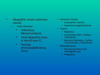 • Idiopathic (most common
cause)
– Viral infection
• Infectious
Mononucleosis
• Viral Hepatitis (non-
A non-B non-C)
• Human
Immunodeficiency
Virus
– Immune Causes
• Eosinophilic fasciitis
• Hypoimmunoglobulinemia
– Toxins
• Radiation
• Insecticides (DDT, Lindane,
Chlordane)
• Benzene (Kerosene, Carbon
Tetrachloride, Chlorphenol)
– Miscellaneous
• Paroxysmal Nocturnal
Hemoglobinuria
• Pregnancy
 