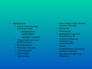 – Medications
• Cancer Chemotherapy
(common cause)
– Antileukemic
medications
– Nitrogen mustard
• Chloramphenicol (1 per
60,000 courses)
• Phenylbutazone
• Phenytoin (Dilantin)
• Carbamazepine
• Sulfonamide
• Sulfonylurea
• Heavy metals (Gold, Arsenic,
mercury, bismuth)
• Quinacrine
• Chloroquine
• Antithyroid Drugs (e.g.
Propylthiouracil)
• Carbonic Anhydrase
Inhibitors (e.g.
Acetazolamide)
• NSAIDs
• Antihistamines (Cimetidine,
Chlorpheniramine)
• High dose Estrogen (e.g.
Pregnancy
 