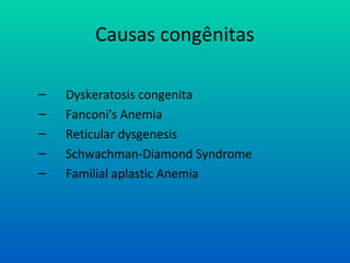 Causas congênitas
– Dyskeratosis congenita
– Fanconi's Anemia
– Reticular dysgenesis
– Schwachman-Diamond Syndrome
– Familial aplastic Anemia
 