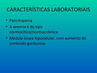 CARACTERÍSTICAS LABORATORIAIS
• Pancitopenia
• A anemia é do tipo
normocítico/normocrômica
• Medula óssea hipocelular, com aumento do
conteúdo gorduroso
 