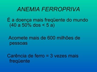 ANEMIA FERROPRIVA
É a doença mais freqüente do mundo
(40 a 50% dos < 5 a)
Acomete mais de 600 milhões de
pessoas
Carência de ferro = 3 vezes mais
freqüente
 