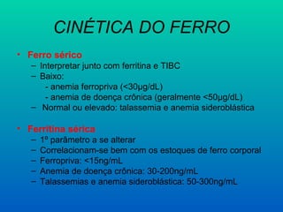 CINÉTICA DO FERRO
• Ferro sérico
– Interpretar junto com ferritina e TIBC
– Baixo:
- anemia ferropriva (<30μg/dL)
- anemia de doença crônica (geralmente <50μg/dL)
– Normal ou elevado: talassemia e anemia sideroblástica
• Ferritina sérica
– 1º parâmetro a se alterar
– Correlacionam-se bem com os estoques de ferro corporal
– Ferropriva: <15ng/mL
– Anemia de doença crônica: 30-200ng/mL
– Talassemias e anemia sideroblástica: 50-300ng/mL
 