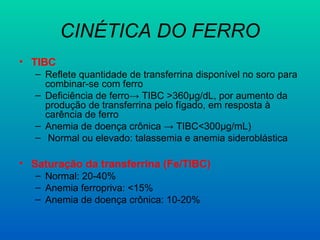 CINÉTICA DO FERRO
• TIBC
– Reflete quantidade de transferrina disponível no soro para
combinar-se com ferro
– Deficiência de ferro→ TIBC >360μg/dL, por aumento da
produção de transferrina pelo fígado, em resposta à
carência de ferro
– Anemia de doença crônica → TIBC<300μg/mL)
– Normal ou elevado: talassemia e anemia sideroblástica
• Saturação da transferrina (Fe/TIBC)
– Normal: 20-40%
– Anemia ferropriva: <15%
– Anemia de doença crônica: 10-20%
 