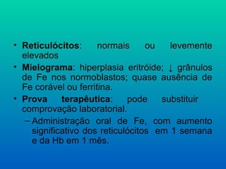 • Reticulócitos: normais ou levemente
elevados
• Mielograma: hiperplasia eritróide; ↓ grânulos
de Fe nos normoblastos; quase ausência de
Fe corável ou ferritina.
• Prova terapêutica: pode substituir
comprovação laboratorial.
– Administração oral de Fe, com aumento
significativo dos reticulócitos em 1 semana
e da Hb em 1 mês.
 