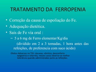 TRATAMENTO DA FERROPENIA
• Correção da causa de espoliação do Fe.
• Adequação dietética.
• Sais de Fe via oral :
– 5 a 6 mg de Ferro elementar/Kg/dia
(dividido em 2 a 3 tomadas, 1 hora antes das
refeições, de preferencia com suco ácido)
Efeitos Adversos no TGI: náuseas, vômitos, desconforto
epigástrico e diarréia, nesses casos observa-se melhor
tolerância quando administrados junto as refeições.
 