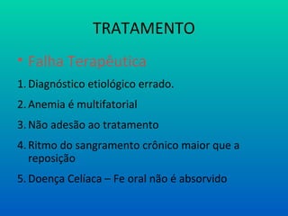 TRATAMENTO
• Falha Terapêutica
1.Diagnóstico etiológico errado.
2.Anemia é multifatorial
3.Não adesão ao tratamento
4.Ritmo do sangramento crônico maior que a
reposição
5.Doença Celíaca – Fe oral não é absorvido
 