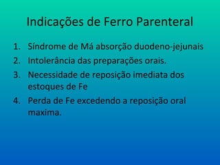 Indicações de Ferro Parenteral
1. Síndrome de Má absorção duodeno-jejunais
2. Intolerância das preparações orais.
3. Necessidade de reposição imediata dos
estoques de Fe
4. Perda de Fe excedendo a reposição oral
maxima.
 