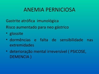 ANEMIA PERNICIOSA
Gastrite atrófica imunológica
Risco aumentado para neo gástrico
• glossite
• dormências e falta de sensibilidade nas
extremidades
• deterioração mental irreversível ( PSICOSE,
DEMENCIA )
 