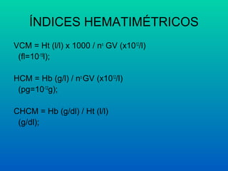ÍNDICES HEMATIMÉTRICOS
VCM = Ht (l/l) x 1000 / no
GV (x1012
/l)
(fl=10-15
l);
HCM = Hb (g/l) / no
GV (x1012
/l)
(pg=10-12
g);
CHCM = Hb (g/dl) / Ht (l/l)
(g/dl);
 