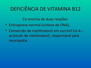 DEFICIÊNCIA DE VITAMINA B12
Co-enzima de duas reações:
• Eritropoese normal (síntese de DNA),
• Conversão de metilmalonil em succinil Co-A –
acúmulo de metilmalonil, responsável pela
neuropatia.
 